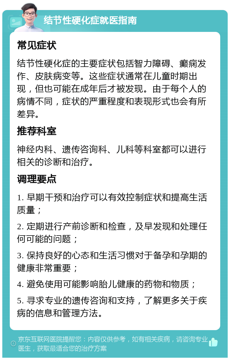 结节性硬化症就医指南 常见症状 结节性硬化症的主要症状包括智力障碍、癫痫发作、皮肤病变等。这些症状通常在儿童时期出现，但也可能在成年后才被发现。由于每个人的病情不同，症状的严重程度和表现形式也会有所差异。 推荐科室 神经内科、遗传咨询科、儿科等科室都可以进行相关的诊断和治疗。 调理要点 1. 早期干预和治疗可以有效控制症状和提高生活质量； 2. 定期进行产前诊断和检查，及早发现和处理任何可能的问题； 3. 保持良好的心态和生活习惯对于备孕和孕期的健康非常重要； 4. 避免使用可能影响胎儿健康的药物和物质； 5. 寻求专业的遗传咨询和支持，了解更多关于疾病的信息和管理方法。