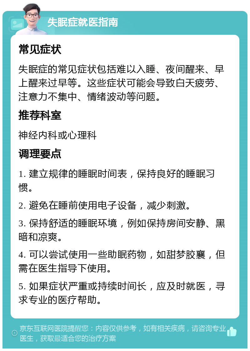 失眠症就医指南 常见症状 失眠症的常见症状包括难以入睡、夜间醒来、早上醒来过早等。这些症状可能会导致白天疲劳、注意力不集中、情绪波动等问题。 推荐科室 神经内科或心理科 调理要点 1. 建立规律的睡眠时间表，保持良好的睡眠习惯。 2. 避免在睡前使用电子设备，减少刺激。 3. 保持舒适的睡眠环境，例如保持房间安静、黑暗和凉爽。 4. 可以尝试使用一些助眠药物，如甜梦胶襄，但需在医生指导下使用。 5. 如果症状严重或持续时间长，应及时就医，寻求专业的医疗帮助。