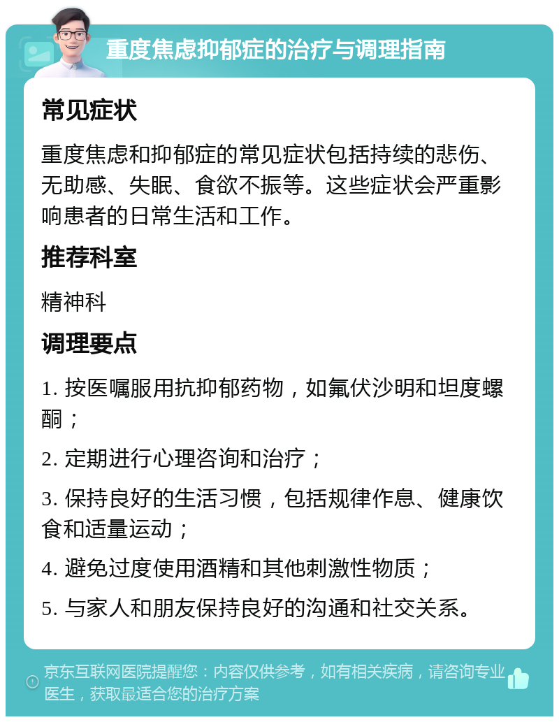 重度焦虑抑郁症的治疗与调理指南 常见症状 重度焦虑和抑郁症的常见症状包括持续的悲伤、无助感、失眠、食欲不振等。这些症状会严重影响患者的日常生活和工作。 推荐科室 精神科 调理要点 1. 按医嘱服用抗抑郁药物，如氟伏沙明和坦度螺酮； 2. 定期进行心理咨询和治疗； 3. 保持良好的生活习惯，包括规律作息、健康饮食和适量运动； 4. 避免过度使用酒精和其他刺激性物质； 5. 与家人和朋友保持良好的沟通和社交关系。