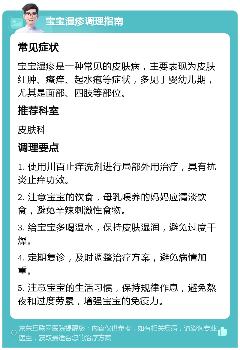 宝宝湿疹调理指南 常见症状 宝宝湿疹是一种常见的皮肤病，主要表现为皮肤红肿、瘙痒、起水疱等症状，多见于婴幼儿期，尤其是面部、四肢等部位。 推荐科室 皮肤科 调理要点 1. 使用川百止痒洗剂进行局部外用治疗，具有抗炎止痒功效。 2. 注意宝宝的饮食，母乳喂养的妈妈应清淡饮食，避免辛辣刺激性食物。 3. 给宝宝多喝温水，保持皮肤湿润，避免过度干燥。 4. 定期复诊，及时调整治疗方案，避免病情加重。 5. 注意宝宝的生活习惯，保持规律作息，避免熬夜和过度劳累，增强宝宝的免疫力。