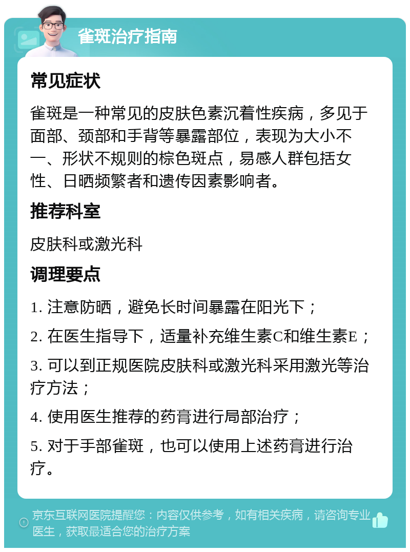 雀斑治疗指南 常见症状 雀斑是一种常见的皮肤色素沉着性疾病，多见于面部、颈部和手背等暴露部位，表现为大小不一、形状不规则的棕色斑点，易感人群包括女性、日晒频繁者和遗传因素影响者。 推荐科室 皮肤科或激光科 调理要点 1. 注意防晒，避免长时间暴露在阳光下； 2. 在医生指导下，适量补充维生素C和维生素E； 3. 可以到正规医院皮肤科或激光科采用激光等治疗方法； 4. 使用医生推荐的药膏进行局部治疗； 5. 对于手部雀斑，也可以使用上述药膏进行治疗。