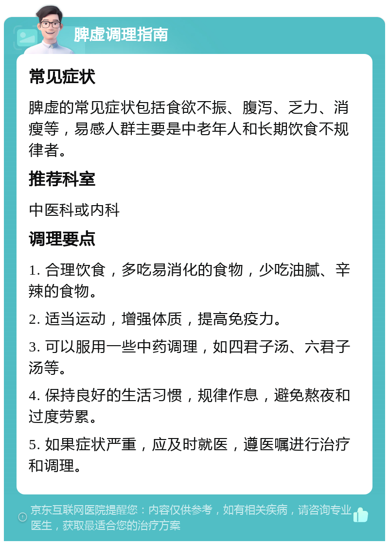 脾虚调理指南 常见症状 脾虚的常见症状包括食欲不振、腹泻、乏力、消瘦等，易感人群主要是中老年人和长期饮食不规律者。 推荐科室 中医科或内科 调理要点 1. 合理饮食，多吃易消化的食物，少吃油腻、辛辣的食物。 2. 适当运动，增强体质，提高免疫力。 3. 可以服用一些中药调理，如四君子汤、六君子汤等。 4. 保持良好的生活习惯，规律作息，避免熬夜和过度劳累。 5. 如果症状严重，应及时就医，遵医嘱进行治疗和调理。