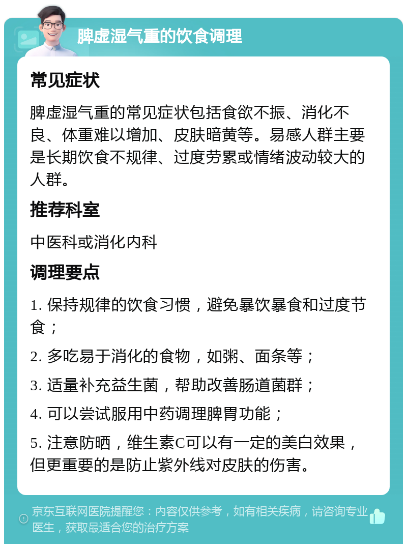 脾虚湿气重的饮食调理 常见症状 脾虚湿气重的常见症状包括食欲不振、消化不良、体重难以增加、皮肤暗黄等。易感人群主要是长期饮食不规律、过度劳累或情绪波动较大的人群。 推荐科室 中医科或消化内科 调理要点 1. 保持规律的饮食习惯，避免暴饮暴食和过度节食； 2. 多吃易于消化的食物，如粥、面条等； 3. 适量补充益生菌，帮助改善肠道菌群； 4. 可以尝试服用中药调理脾胃功能； 5. 注意防晒，维生素C可以有一定的美白效果，但更重要的是防止紫外线对皮肤的伤害。