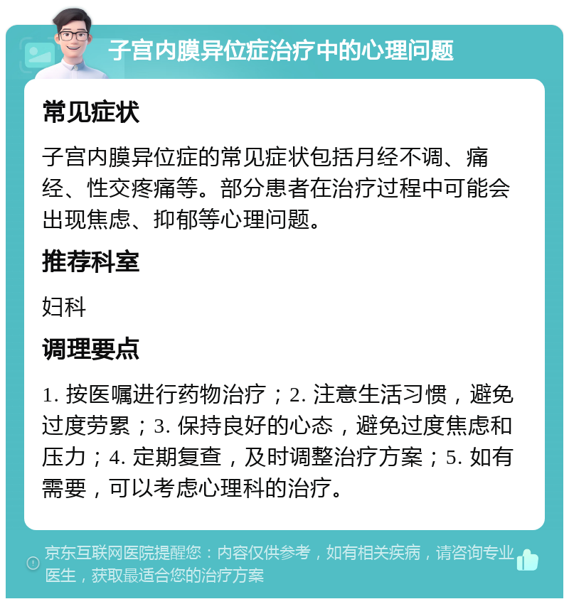 子宫内膜异位症治疗中的心理问题 常见症状 子宫内膜异位症的常见症状包括月经不调、痛经、性交疼痛等。部分患者在治疗过程中可能会出现焦虑、抑郁等心理问题。 推荐科室 妇科 调理要点 1. 按医嘱进行药物治疗；2. 注意生活习惯，避免过度劳累；3. 保持良好的心态，避免过度焦虑和压力；4. 定期复查，及时调整治疗方案；5. 如有需要，可以考虑心理科的治疗。