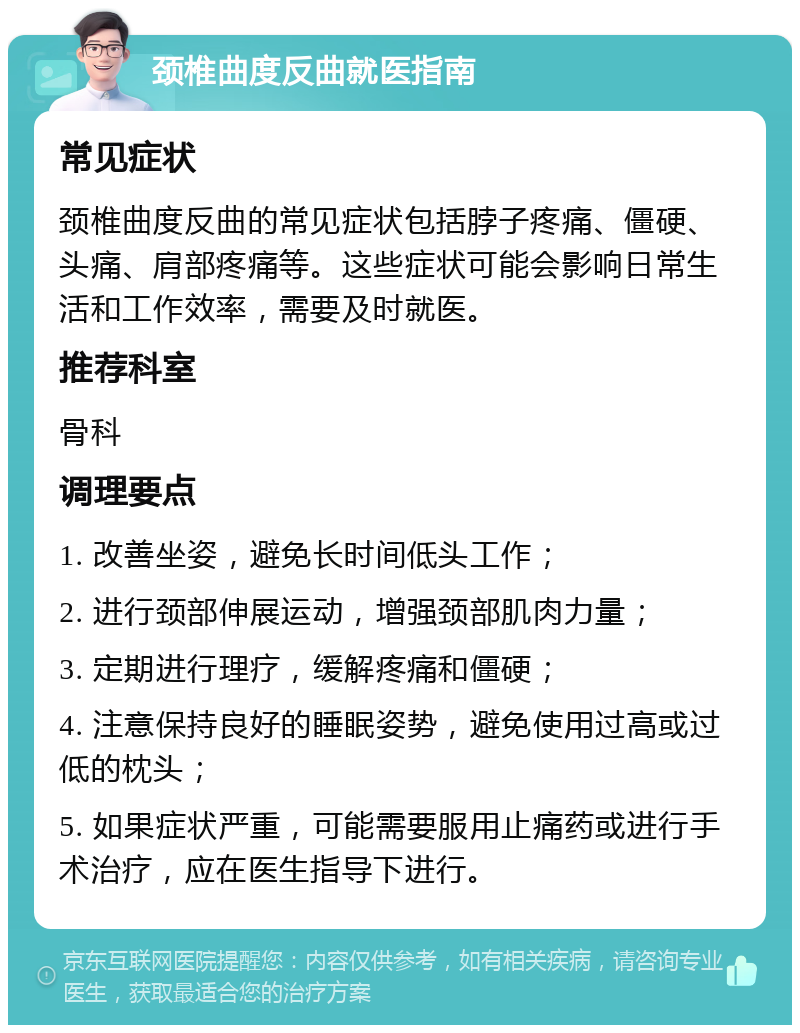 颈椎曲度反曲就医指南 常见症状 颈椎曲度反曲的常见症状包括脖子疼痛、僵硬、头痛、肩部疼痛等。这些症状可能会影响日常生活和工作效率，需要及时就医。 推荐科室 骨科 调理要点 1. 改善坐姿，避免长时间低头工作； 2. 进行颈部伸展运动，增强颈部肌肉力量； 3. 定期进行理疗，缓解疼痛和僵硬； 4. 注意保持良好的睡眠姿势，避免使用过高或过低的枕头； 5. 如果症状严重，可能需要服用止痛药或进行手术治疗，应在医生指导下进行。