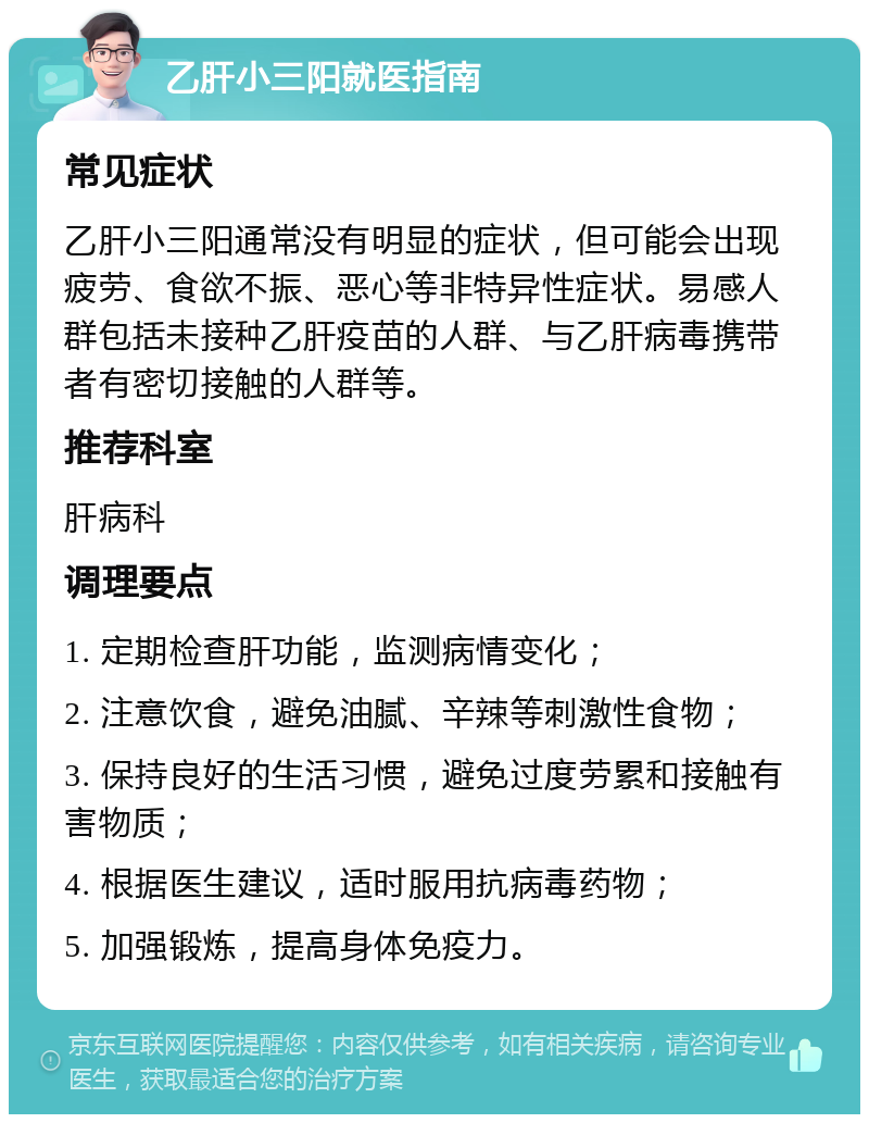 乙肝小三阳就医指南 常见症状 乙肝小三阳通常没有明显的症状，但可能会出现疲劳、食欲不振、恶心等非特异性症状。易感人群包括未接种乙肝疫苗的人群、与乙肝病毒携带者有密切接触的人群等。 推荐科室 肝病科 调理要点 1. 定期检查肝功能，监测病情变化； 2. 注意饮食，避免油腻、辛辣等刺激性食物； 3. 保持良好的生活习惯，避免过度劳累和接触有害物质； 4. 根据医生建议，适时服用抗病毒药物； 5. 加强锻炼，提高身体免疫力。