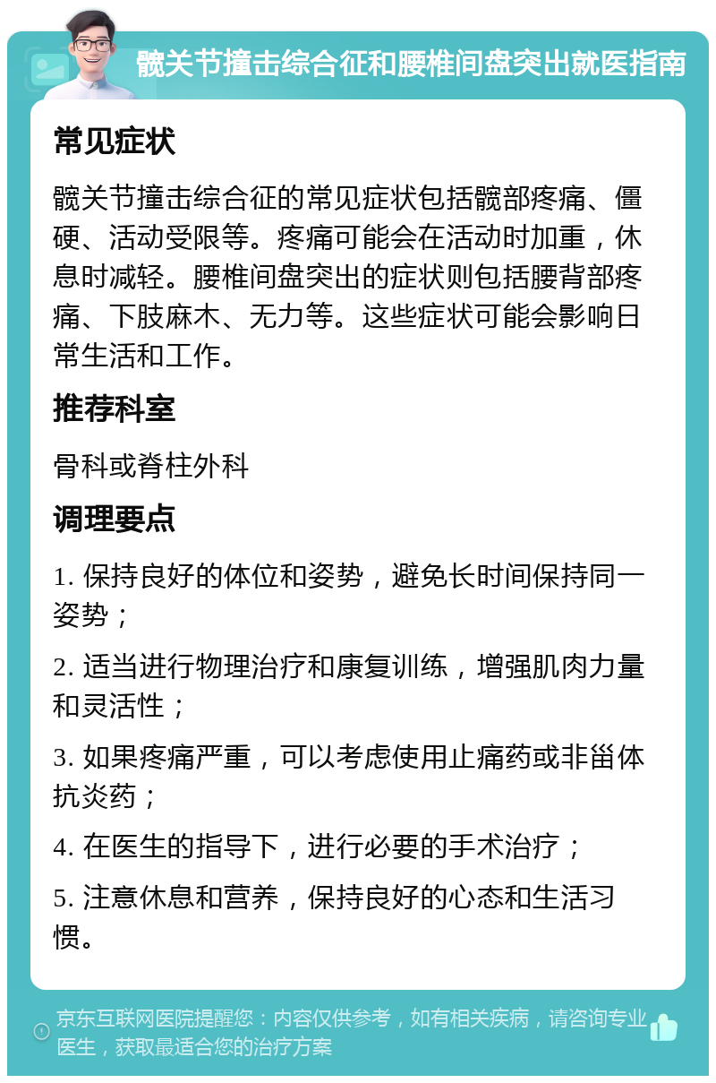 髋关节撞击综合征和腰椎间盘突出就医指南 常见症状 髋关节撞击综合征的常见症状包括髋部疼痛、僵硬、活动受限等。疼痛可能会在活动时加重，休息时减轻。腰椎间盘突出的症状则包括腰背部疼痛、下肢麻木、无力等。这些症状可能会影响日常生活和工作。 推荐科室 骨科或脊柱外科 调理要点 1. 保持良好的体位和姿势，避免长时间保持同一姿势； 2. 适当进行物理治疗和康复训练，增强肌肉力量和灵活性； 3. 如果疼痛严重，可以考虑使用止痛药或非甾体抗炎药； 4. 在医生的指导下，进行必要的手术治疗； 5. 注意休息和营养，保持良好的心态和生活习惯。