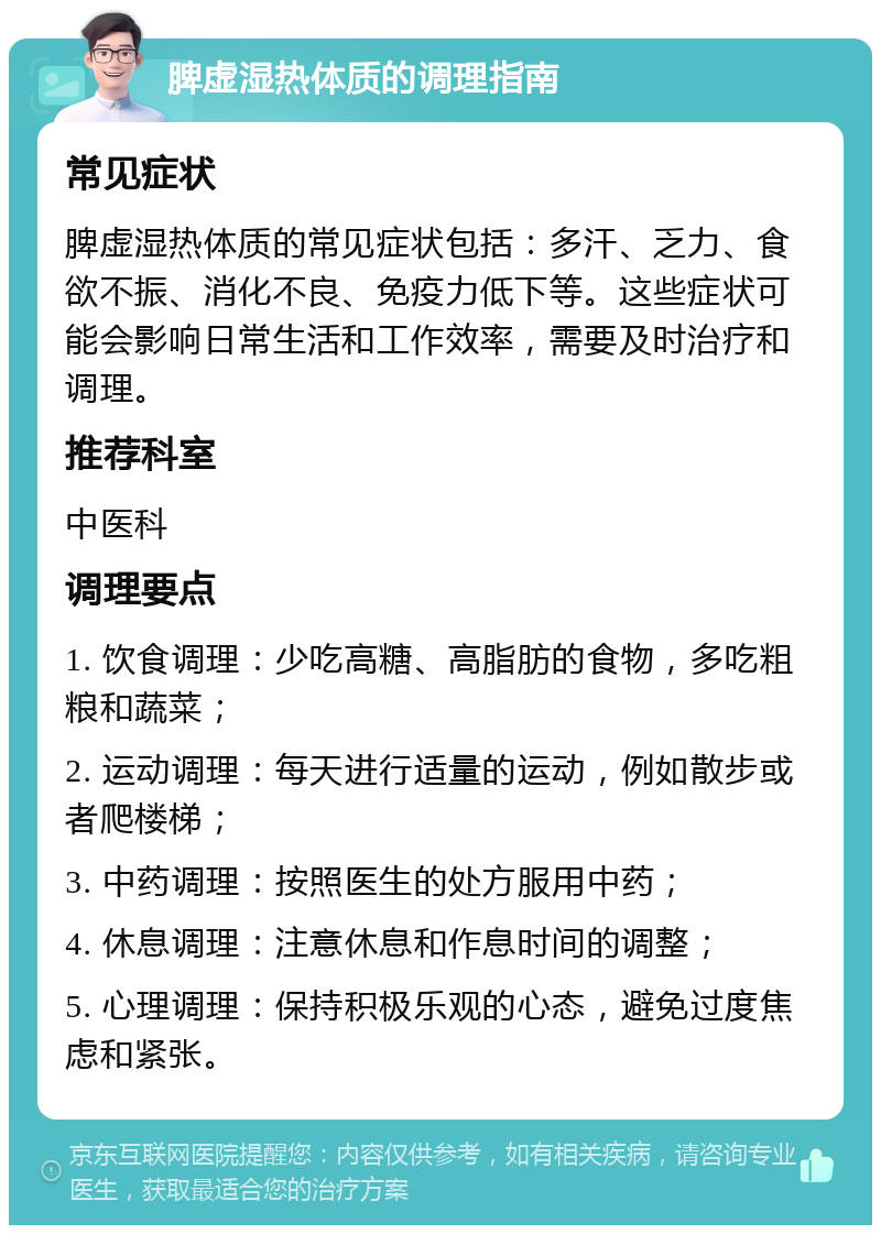 脾虚湿热体质的调理指南 常见症状 脾虚湿热体质的常见症状包括：多汗、乏力、食欲不振、消化不良、免疫力低下等。这些症状可能会影响日常生活和工作效率，需要及时治疗和调理。 推荐科室 中医科 调理要点 1. 饮食调理：少吃高糖、高脂肪的食物，多吃粗粮和蔬菜； 2. 运动调理：每天进行适量的运动，例如散步或者爬楼梯； 3. 中药调理：按照医生的处方服用中药； 4. 休息调理：注意休息和作息时间的调整； 5. 心理调理：保持积极乐观的心态，避免过度焦虑和紧张。