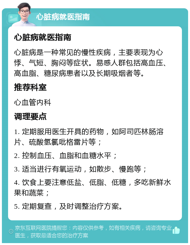 心脏病就医指南 心脏病就医指南 心脏病是一种常见的慢性疾病，主要表现为心悸、气短、胸闷等症状。易感人群包括高血压、高血脂、糖尿病患者以及长期吸烟者等。 推荐科室 心血管内科 调理要点 1. 定期服用医生开具的药物，如阿司匹林肠溶片、硫酸氢氯吡格雷片等； 2. 控制血压、血脂和血糖水平； 3. 适当进行有氧运动，如散步、慢跑等； 4. 饮食上要注意低盐、低脂、低糖，多吃新鲜水果和蔬菜； 5. 定期复查，及时调整治疗方案。