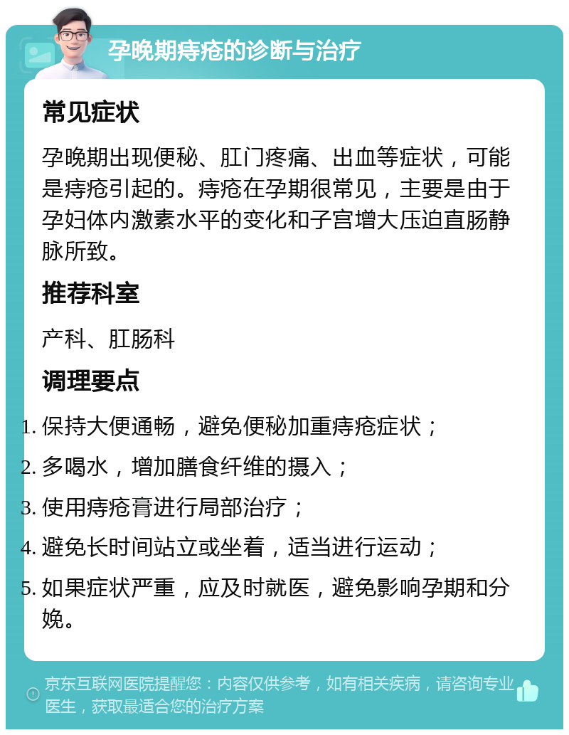 孕晚期痔疮的诊断与治疗 常见症状 孕晚期出现便秘、肛门疼痛、出血等症状，可能是痔疮引起的。痔疮在孕期很常见，主要是由于孕妇体内激素水平的变化和子宫增大压迫直肠静脉所致。 推荐科室 产科、肛肠科 调理要点 保持大便通畅，避免便秘加重痔疮症状； 多喝水，增加膳食纤维的摄入； 使用痔疮膏进行局部治疗； 避免长时间站立或坐着，适当进行运动； 如果症状严重，应及时就医，避免影响孕期和分娩。