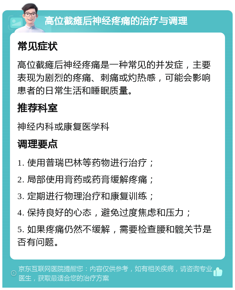 高位截瘫后神经疼痛的治疗与调理 常见症状 高位截瘫后神经疼痛是一种常见的并发症，主要表现为剧烈的疼痛、刺痛或灼热感，可能会影响患者的日常生活和睡眠质量。 推荐科室 神经内科或康复医学科 调理要点 1. 使用普瑞巴林等药物进行治疗； 2. 局部使用膏药或药膏缓解疼痛； 3. 定期进行物理治疗和康复训练； 4. 保持良好的心态，避免过度焦虑和压力； 5. 如果疼痛仍然不缓解，需要检查腰和髋关节是否有问题。