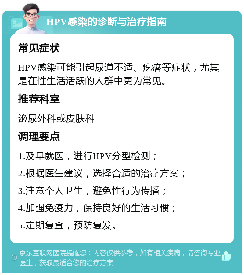 HPV感染的诊断与治疗指南 常见症状 HPV感染可能引起尿道不适、疙瘩等症状，尤其是在性生活活跃的人群中更为常见。 推荐科室 泌尿外科或皮肤科 调理要点 1.及早就医，进行HPV分型检测； 2.根据医生建议，选择合适的治疗方案； 3.注意个人卫生，避免性行为传播； 4.加强免疫力，保持良好的生活习惯； 5.定期复查，预防复发。