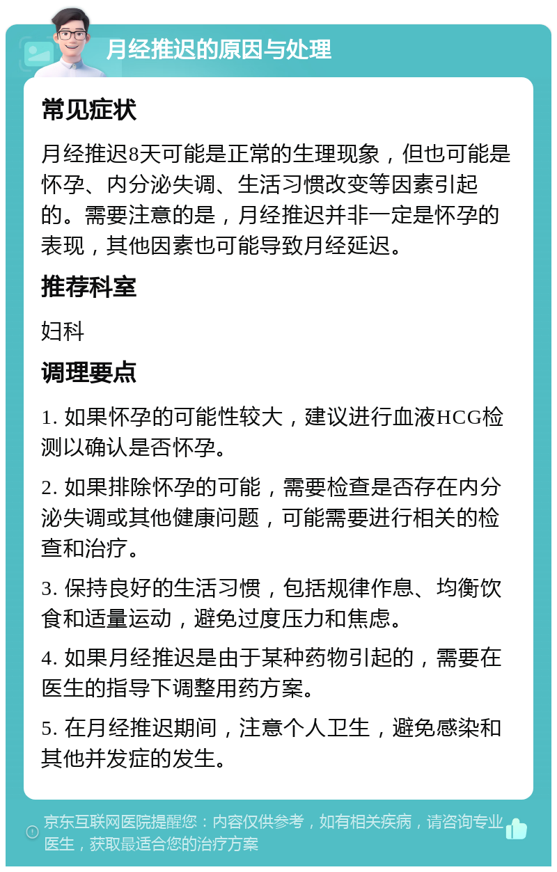 月经推迟的原因与处理 常见症状 月经推迟8天可能是正常的生理现象，但也可能是怀孕、内分泌失调、生活习惯改变等因素引起的。需要注意的是，月经推迟并非一定是怀孕的表现，其他因素也可能导致月经延迟。 推荐科室 妇科 调理要点 1. 如果怀孕的可能性较大，建议进行血液HCG检测以确认是否怀孕。 2. 如果排除怀孕的可能，需要检查是否存在内分泌失调或其他健康问题，可能需要进行相关的检查和治疗。 3. 保持良好的生活习惯，包括规律作息、均衡饮食和适量运动，避免过度压力和焦虑。 4. 如果月经推迟是由于某种药物引起的，需要在医生的指导下调整用药方案。 5. 在月经推迟期间，注意个人卫生，避免感染和其他并发症的发生。