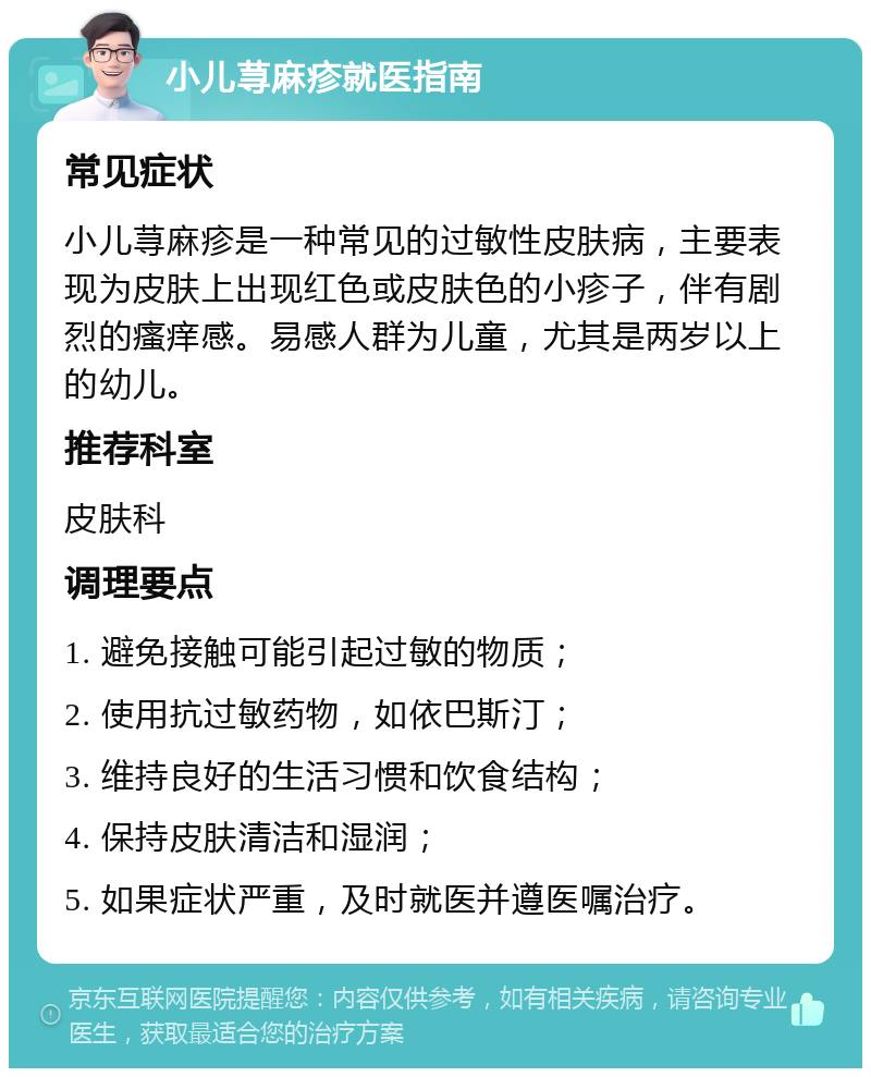 小儿荨麻疹就医指南 常见症状 小儿荨麻疹是一种常见的过敏性皮肤病，主要表现为皮肤上出现红色或皮肤色的小疹子，伴有剧烈的瘙痒感。易感人群为儿童，尤其是两岁以上的幼儿。 推荐科室 皮肤科 调理要点 1. 避免接触可能引起过敏的物质； 2. 使用抗过敏药物，如依巴斯汀； 3. 维持良好的生活习惯和饮食结构； 4. 保持皮肤清洁和湿润； 5. 如果症状严重，及时就医并遵医嘱治疗。