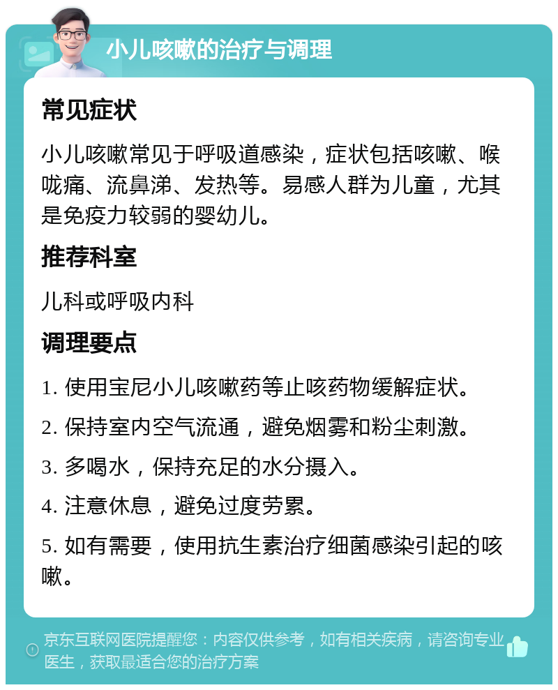 小儿咳嗽的治疗与调理 常见症状 小儿咳嗽常见于呼吸道感染，症状包括咳嗽、喉咙痛、流鼻涕、发热等。易感人群为儿童，尤其是免疫力较弱的婴幼儿。 推荐科室 儿科或呼吸内科 调理要点 1. 使用宝尼小儿咳嗽药等止咳药物缓解症状。 2. 保持室内空气流通，避免烟雾和粉尘刺激。 3. 多喝水，保持充足的水分摄入。 4. 注意休息，避免过度劳累。 5. 如有需要，使用抗生素治疗细菌感染引起的咳嗽。