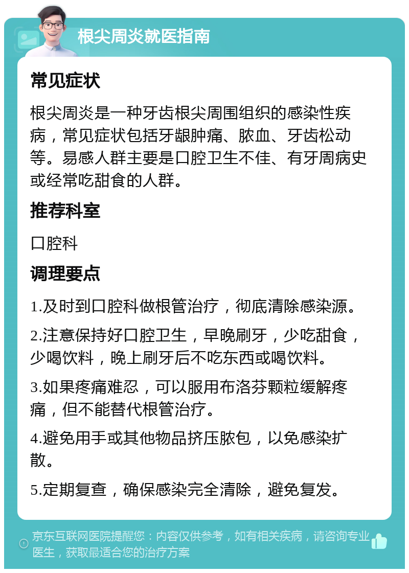 根尖周炎就医指南 常见症状 根尖周炎是一种牙齿根尖周围组织的感染性疾病，常见症状包括牙龈肿痛、脓血、牙齿松动等。易感人群主要是口腔卫生不佳、有牙周病史或经常吃甜食的人群。 推荐科室 口腔科 调理要点 1.及时到口腔科做根管治疗，彻底清除感染源。 2.注意保持好口腔卫生，早晚刷牙，少吃甜食，少喝饮料，晚上刷牙后不吃东西或喝饮料。 3.如果疼痛难忍，可以服用布洛芬颗粒缓解疼痛，但不能替代根管治疗。 4.避免用手或其他物品挤压脓包，以免感染扩散。 5.定期复查，确保感染完全清除，避免复发。