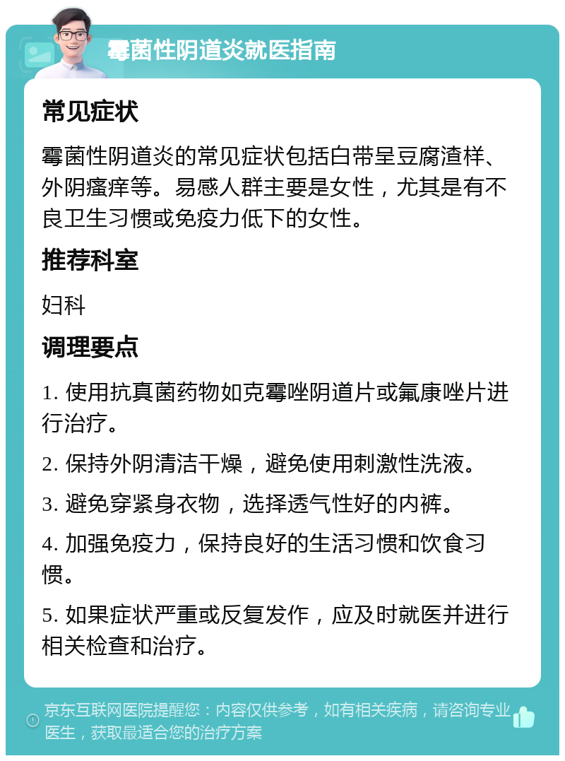 霉菌性阴道炎就医指南 常见症状 霉菌性阴道炎的常见症状包括白带呈豆腐渣样、外阴瘙痒等。易感人群主要是女性，尤其是有不良卫生习惯或免疫力低下的女性。 推荐科室 妇科 调理要点 1. 使用抗真菌药物如克霉唑阴道片或氟康唑片进行治疗。 2. 保持外阴清洁干燥，避免使用刺激性洗液。 3. 避免穿紧身衣物，选择透气性好的内裤。 4. 加强免疫力，保持良好的生活习惯和饮食习惯。 5. 如果症状严重或反复发作，应及时就医并进行相关检查和治疗。