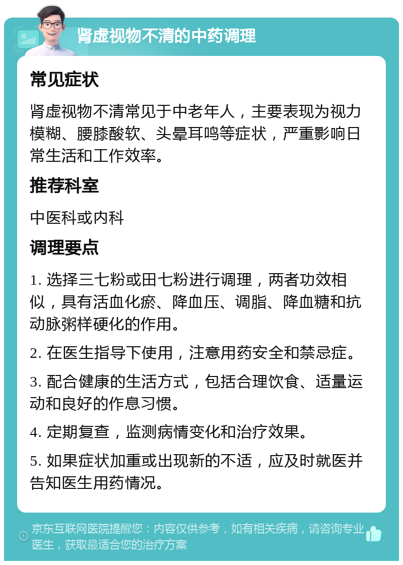 肾虚视物不清的中药调理 常见症状 肾虚视物不清常见于中老年人，主要表现为视力模糊、腰膝酸软、头晕耳鸣等症状，严重影响日常生活和工作效率。 推荐科室 中医科或内科 调理要点 1. 选择三七粉或田七粉进行调理，两者功效相似，具有活血化瘀、降血压、调脂、降血糖和抗动脉粥样硬化的作用。 2. 在医生指导下使用，注意用药安全和禁忌症。 3. 配合健康的生活方式，包括合理饮食、适量运动和良好的作息习惯。 4. 定期复查，监测病情变化和治疗效果。 5. 如果症状加重或出现新的不适，应及时就医并告知医生用药情况。