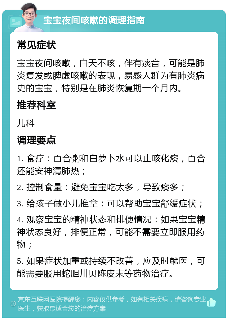 宝宝夜间咳嗽的调理指南 常见症状 宝宝夜间咳嗽，白天不咳，伴有痰音，可能是肺炎复发或脾虚咳嗽的表现，易感人群为有肺炎病史的宝宝，特别是在肺炎恢复期一个月内。 推荐科室 儿科 调理要点 1. 食疗：百合粥和白萝卜水可以止咳化痰，百合还能安神清肺热； 2. 控制食量：避免宝宝吃太多，导致痰多； 3. 给孩子做小儿推拿：可以帮助宝宝舒缓症状； 4. 观察宝宝的精神状态和排便情况：如果宝宝精神状态良好，排便正常，可能不需要立即服用药物； 5. 如果症状加重或持续不改善，应及时就医，可能需要服用蛇胆川贝陈皮末等药物治疗。