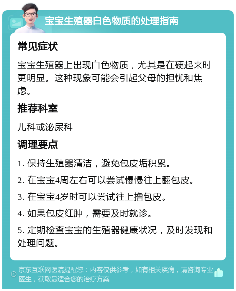 宝宝生殖器白色物质的处理指南 常见症状 宝宝生殖器上出现白色物质，尤其是在硬起来时更明显。这种现象可能会引起父母的担忧和焦虑。 推荐科室 儿科或泌尿科 调理要点 1. 保持生殖器清洁，避免包皮垢积累。 2. 在宝宝4周左右可以尝试慢慢往上翻包皮。 3. 在宝宝4岁时可以尝试往上撸包皮。 4. 如果包皮红肿，需要及时就诊。 5. 定期检查宝宝的生殖器健康状况，及时发现和处理问题。