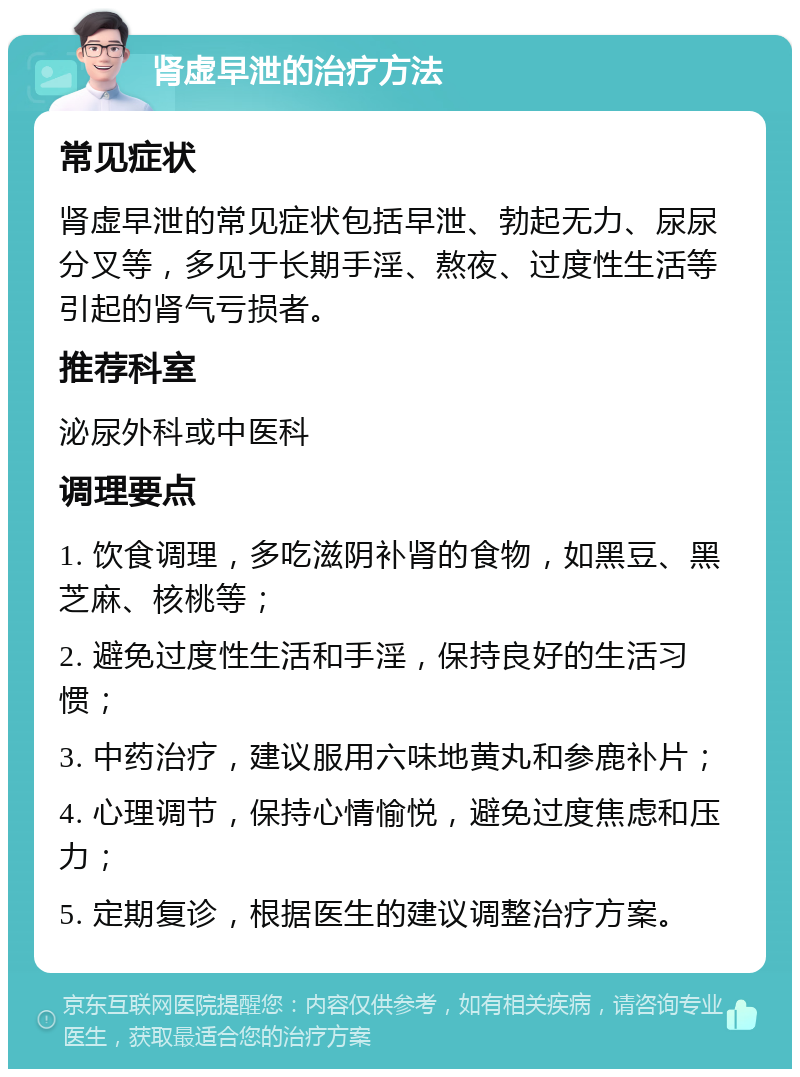 肾虚早泄的治疗方法 常见症状 肾虚早泄的常见症状包括早泄、勃起无力、尿尿分叉等，多见于长期手淫、熬夜、过度性生活等引起的肾气亏损者。 推荐科室 泌尿外科或中医科 调理要点 1. 饮食调理，多吃滋阴补肾的食物，如黑豆、黑芝麻、核桃等； 2. 避免过度性生活和手淫，保持良好的生活习惯； 3. 中药治疗，建议服用六味地黄丸和参鹿补片； 4. 心理调节，保持心情愉悦，避免过度焦虑和压力； 5. 定期复诊，根据医生的建议调整治疗方案。