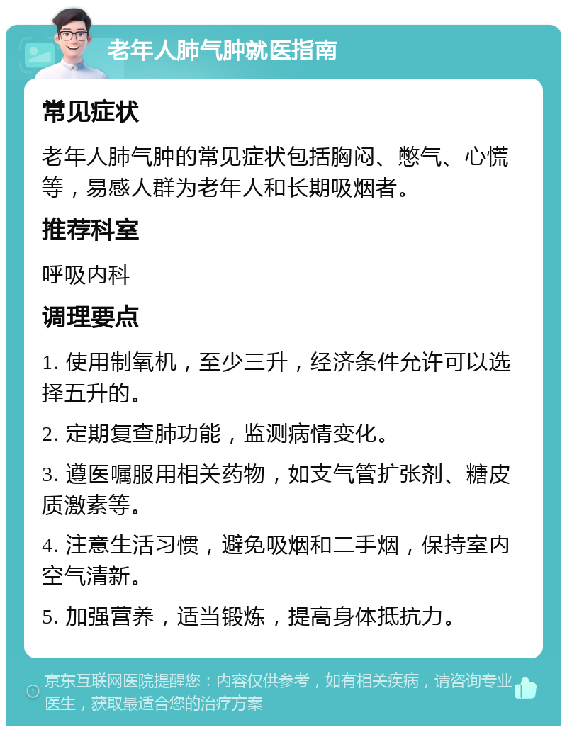 老年人肺气肿就医指南 常见症状 老年人肺气肿的常见症状包括胸闷、憋气、心慌等，易感人群为老年人和长期吸烟者。 推荐科室 呼吸内科 调理要点 1. 使用制氧机，至少三升，经济条件允许可以选择五升的。 2. 定期复查肺功能，监测病情变化。 3. 遵医嘱服用相关药物，如支气管扩张剂、糖皮质激素等。 4. 注意生活习惯，避免吸烟和二手烟，保持室内空气清新。 5. 加强营养，适当锻炼，提高身体抵抗力。