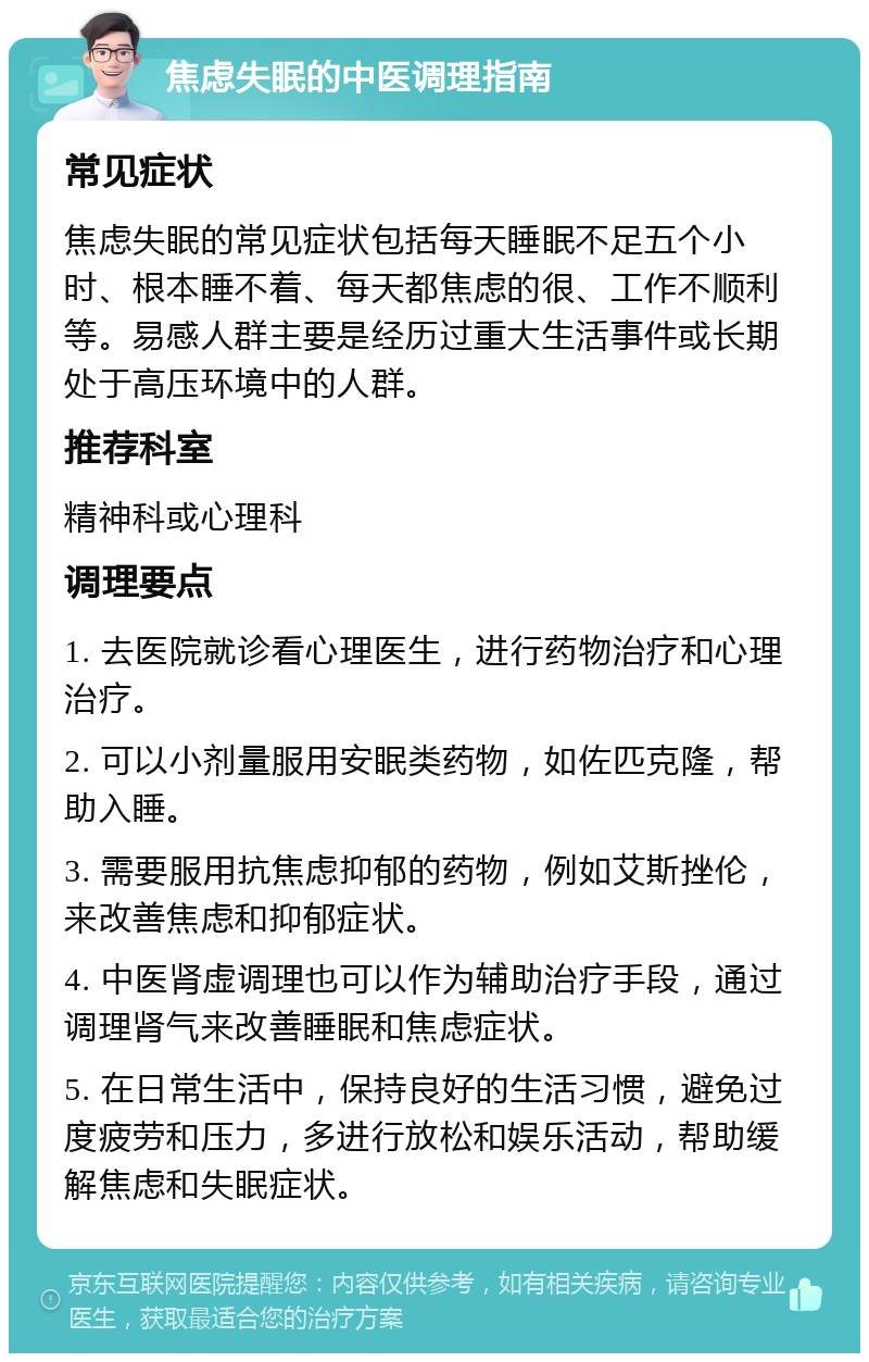 焦虑失眠的中医调理指南 常见症状 焦虑失眠的常见症状包括每天睡眠不足五个小时、根本睡不着、每天都焦虑的很、工作不顺利等。易感人群主要是经历过重大生活事件或长期处于高压环境中的人群。 推荐科室 精神科或心理科 调理要点 1. 去医院就诊看心理医生，进行药物治疗和心理治疗。 2. 可以小剂量服用安眠类药物，如佐匹克隆，帮助入睡。 3. 需要服用抗焦虑抑郁的药物，例如艾斯挫伦，来改善焦虑和抑郁症状。 4. 中医肾虚调理也可以作为辅助治疗手段，通过调理肾气来改善睡眠和焦虑症状。 5. 在日常生活中，保持良好的生活习惯，避免过度疲劳和压力，多进行放松和娱乐活动，帮助缓解焦虑和失眠症状。