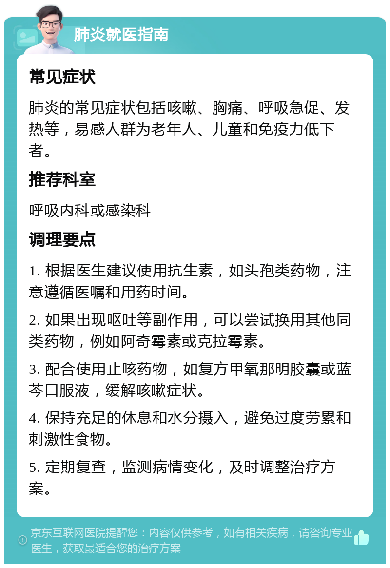 肺炎就医指南 常见症状 肺炎的常见症状包括咳嗽、胸痛、呼吸急促、发热等，易感人群为老年人、儿童和免疫力低下者。 推荐科室 呼吸内科或感染科 调理要点 1. 根据医生建议使用抗生素，如头孢类药物，注意遵循医嘱和用药时间。 2. 如果出现呕吐等副作用，可以尝试换用其他同类药物，例如阿奇霉素或克拉霉素。 3. 配合使用止咳药物，如复方甲氧那明胶囊或蓝芩口服液，缓解咳嗽症状。 4. 保持充足的休息和水分摄入，避免过度劳累和刺激性食物。 5. 定期复查，监测病情变化，及时调整治疗方案。