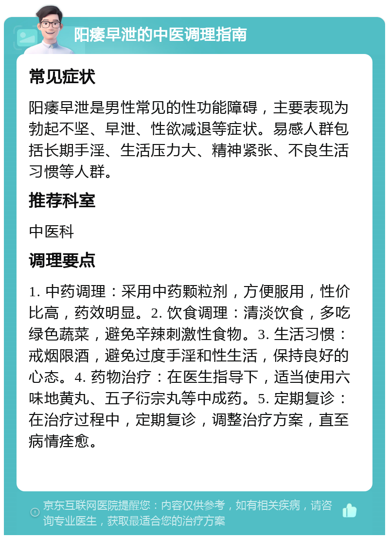 阳痿早泄的中医调理指南 常见症状 阳痿早泄是男性常见的性功能障碍，主要表现为勃起不坚、早泄、性欲减退等症状。易感人群包括长期手淫、生活压力大、精神紧张、不良生活习惯等人群。 推荐科室 中医科 调理要点 1. 中药调理：采用中药颗粒剂，方便服用，性价比高，药效明显。2. 饮食调理：清淡饮食，多吃绿色蔬菜，避免辛辣刺激性食物。3. 生活习惯：戒烟限酒，避免过度手淫和性生活，保持良好的心态。4. 药物治疗：在医生指导下，适当使用六味地黄丸、五子衍宗丸等中成药。5. 定期复诊：在治疗过程中，定期复诊，调整治疗方案，直至病情痊愈。