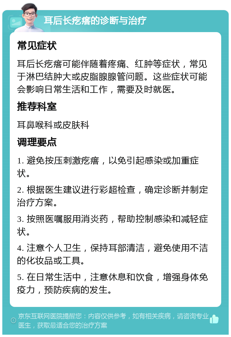 耳后长疙瘩的诊断与治疗 常见症状 耳后长疙瘩可能伴随着疼痛、红肿等症状，常见于淋巴结肿大或皮脂腺腺管问题。这些症状可能会影响日常生活和工作，需要及时就医。 推荐科室 耳鼻喉科或皮肤科 调理要点 1. 避免按压刺激疙瘩，以免引起感染或加重症状。 2. 根据医生建议进行彩超检查，确定诊断并制定治疗方案。 3. 按照医嘱服用消炎药，帮助控制感染和减轻症状。 4. 注意个人卫生，保持耳部清洁，避免使用不洁的化妆品或工具。 5. 在日常生活中，注意休息和饮食，增强身体免疫力，预防疾病的发生。