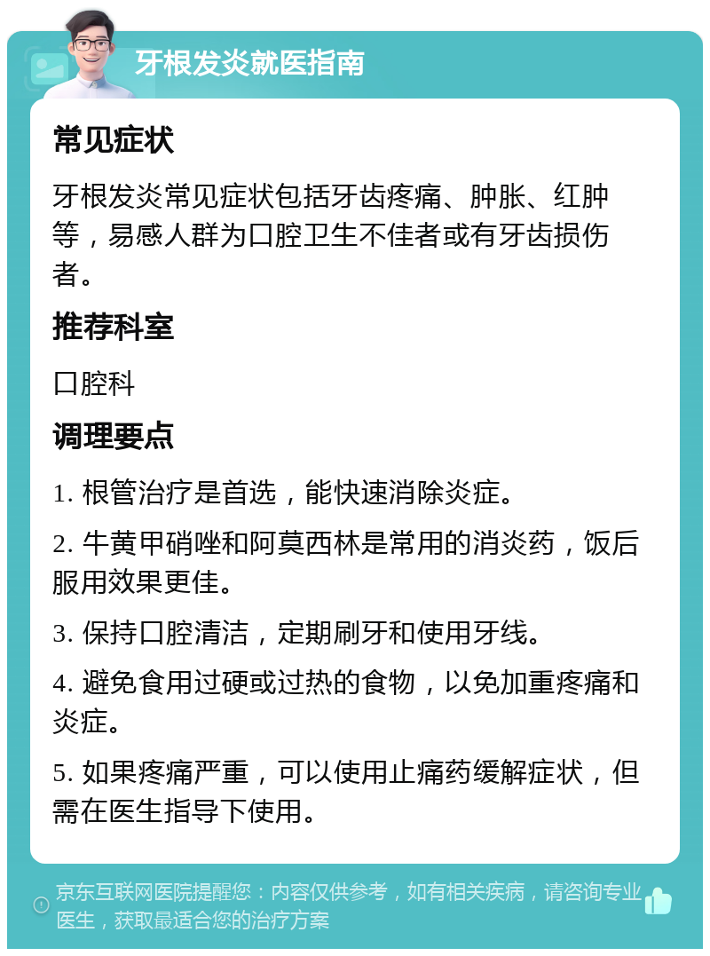 牙根发炎就医指南 常见症状 牙根发炎常见症状包括牙齿疼痛、肿胀、红肿等，易感人群为口腔卫生不佳者或有牙齿损伤者。 推荐科室 口腔科 调理要点 1. 根管治疗是首选，能快速消除炎症。 2. 牛黄甲硝唑和阿莫西林是常用的消炎药，饭后服用效果更佳。 3. 保持口腔清洁，定期刷牙和使用牙线。 4. 避免食用过硬或过热的食物，以免加重疼痛和炎症。 5. 如果疼痛严重，可以使用止痛药缓解症状，但需在医生指导下使用。