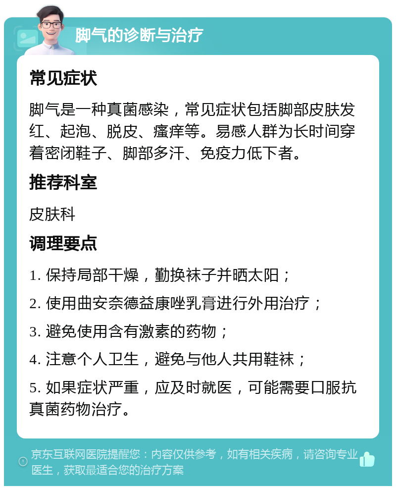 脚气的诊断与治疗 常见症状 脚气是一种真菌感染，常见症状包括脚部皮肤发红、起泡、脱皮、瘙痒等。易感人群为长时间穿着密闭鞋子、脚部多汗、免疫力低下者。 推荐科室 皮肤科 调理要点 1. 保持局部干燥，勤换袜子并晒太阳； 2. 使用曲安奈德益康唑乳膏进行外用治疗； 3. 避免使用含有激素的药物； 4. 注意个人卫生，避免与他人共用鞋袜； 5. 如果症状严重，应及时就医，可能需要口服抗真菌药物治疗。