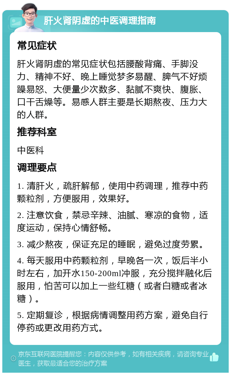 肝火肾阴虚的中医调理指南 常见症状 肝火肾阴虚的常见症状包括腰酸背痛、手脚没力、精神不好、晚上睡觉梦多易醒、脾气不好烦躁易怒、大便量少次数多、黏腻不爽快、腹胀、口干舌燥等。易感人群主要是长期熬夜、压力大的人群。 推荐科室 中医科 调理要点 1. 清肝火，疏肝解郁，使用中药调理，推荐中药颗粒剂，方便服用，效果好。 2. 注意饮食，禁忌辛辣、油腻、寒凉的食物，适度运动，保持心情舒畅。 3. 减少熬夜，保证充足的睡眠，避免过度劳累。 4. 每天服用中药颗粒剂，早晚各一次，饭后半小时左右，加开水150-200ml冲服，充分搅拌融化后服用，怕苦可以加上一些红糖（或者白糖或者冰糖）。 5. 定期复诊，根据病情调整用药方案，避免自行停药或更改用药方式。