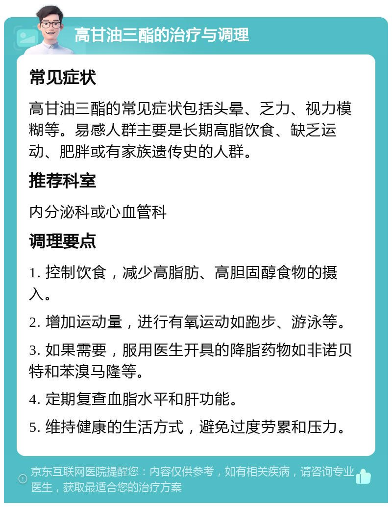 高甘油三酯的治疗与调理 常见症状 高甘油三酯的常见症状包括头晕、乏力、视力模糊等。易感人群主要是长期高脂饮食、缺乏运动、肥胖或有家族遗传史的人群。 推荐科室 内分泌科或心血管科 调理要点 1. 控制饮食，减少高脂肪、高胆固醇食物的摄入。 2. 增加运动量，进行有氧运动如跑步、游泳等。 3. 如果需要，服用医生开具的降脂药物如非诺贝特和苯溴马隆等。 4. 定期复查血脂水平和肝功能。 5. 维持健康的生活方式，避免过度劳累和压力。