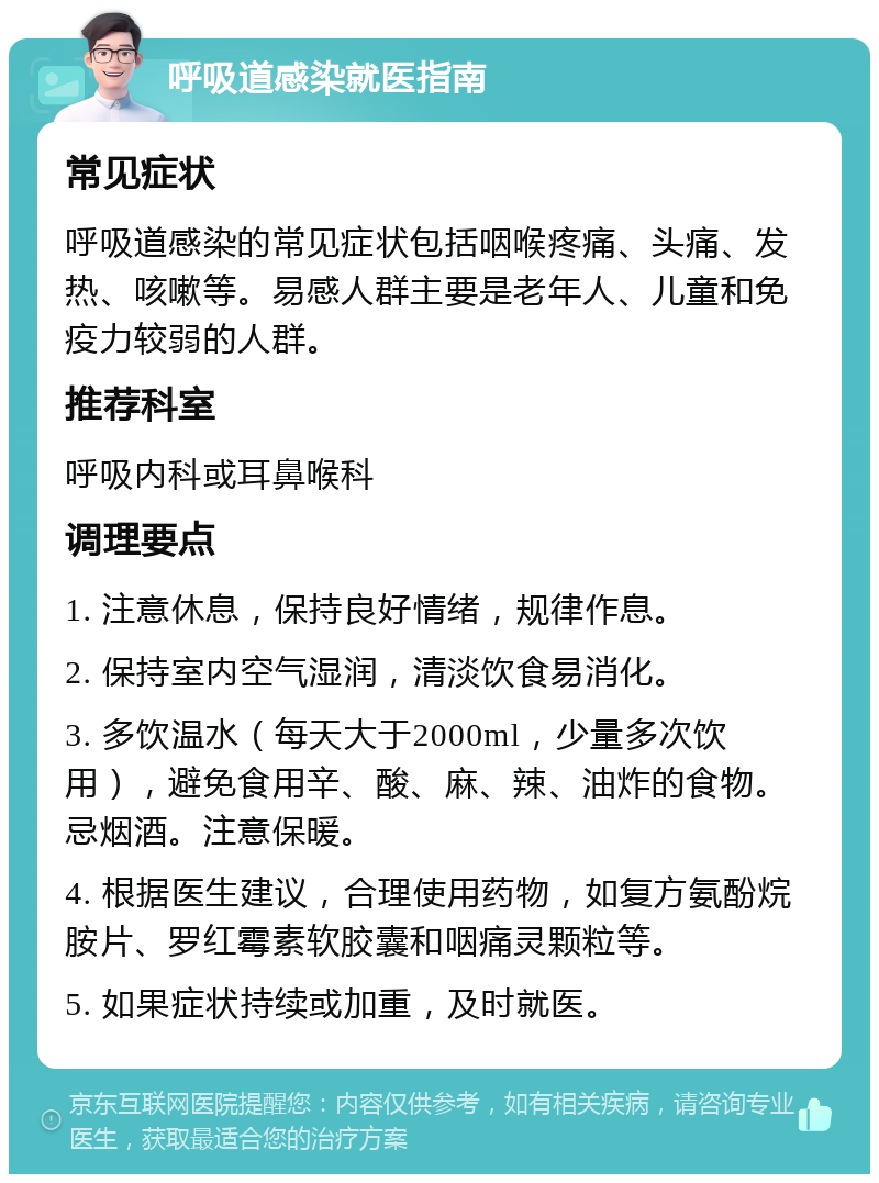 呼吸道感染就医指南 常见症状 呼吸道感染的常见症状包括咽喉疼痛、头痛、发热、咳嗽等。易感人群主要是老年人、儿童和免疫力较弱的人群。 推荐科室 呼吸内科或耳鼻喉科 调理要点 1. 注意休息，保持良好情绪，规律作息。 2. 保持室内空气湿润，清淡饮食易消化。 3. 多饮温水（每天大于2000ml，少量多次饮用），避免食用辛、酸、麻、辣、油炸的食物。忌烟酒。注意保暖。 4. 根据医生建议，合理使用药物，如复方氨酚烷胺片、罗红霉素软胶囊和咽痛灵颗粒等。 5. 如果症状持续或加重，及时就医。