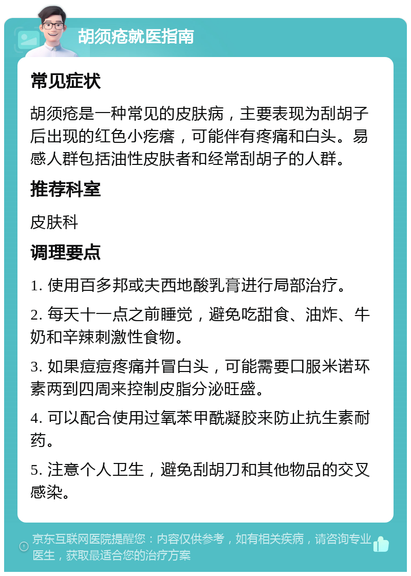 胡须疮就医指南 常见症状 胡须疮是一种常见的皮肤病，主要表现为刮胡子后出现的红色小疙瘩，可能伴有疼痛和白头。易感人群包括油性皮肤者和经常刮胡子的人群。 推荐科室 皮肤科 调理要点 1. 使用百多邦或夫西地酸乳膏进行局部治疗。 2. 每天十一点之前睡觉，避免吃甜食、油炸、牛奶和辛辣刺激性食物。 3. 如果痘痘疼痛并冒白头，可能需要口服米诺环素两到四周来控制皮脂分泌旺盛。 4. 可以配合使用过氧苯甲酰凝胶来防止抗生素耐药。 5. 注意个人卫生，避免刮胡刀和其他物品的交叉感染。