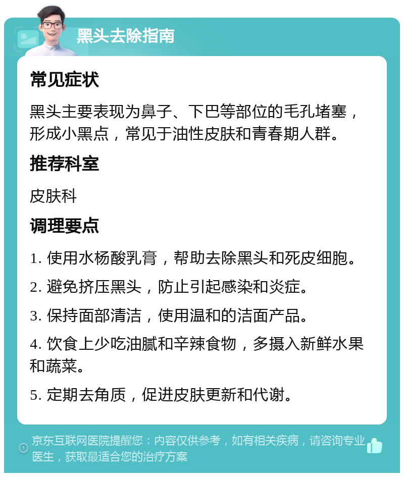 黑头去除指南 常见症状 黑头主要表现为鼻子、下巴等部位的毛孔堵塞，形成小黑点，常见于油性皮肤和青春期人群。 推荐科室 皮肤科 调理要点 1. 使用水杨酸乳膏，帮助去除黑头和死皮细胞。 2. 避免挤压黑头，防止引起感染和炎症。 3. 保持面部清洁，使用温和的洁面产品。 4. 饮食上少吃油腻和辛辣食物，多摄入新鲜水果和蔬菜。 5. 定期去角质，促进皮肤更新和代谢。