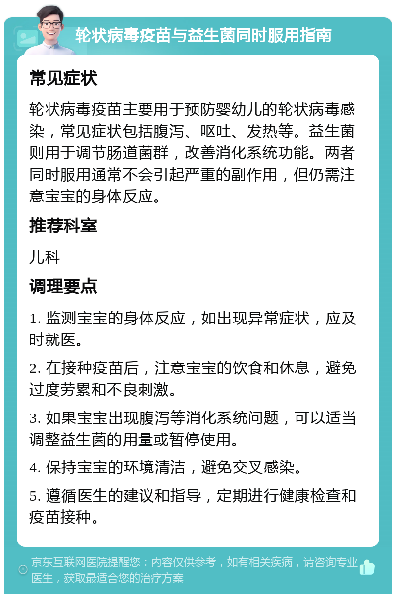 轮状病毒疫苗与益生菌同时服用指南 常见症状 轮状病毒疫苗主要用于预防婴幼儿的轮状病毒感染，常见症状包括腹泻、呕吐、发热等。益生菌则用于调节肠道菌群，改善消化系统功能。两者同时服用通常不会引起严重的副作用，但仍需注意宝宝的身体反应。 推荐科室 儿科 调理要点 1. 监测宝宝的身体反应，如出现异常症状，应及时就医。 2. 在接种疫苗后，注意宝宝的饮食和休息，避免过度劳累和不良刺激。 3. 如果宝宝出现腹泻等消化系统问题，可以适当调整益生菌的用量或暂停使用。 4. 保持宝宝的环境清洁，避免交叉感染。 5. 遵循医生的建议和指导，定期进行健康检查和疫苗接种。