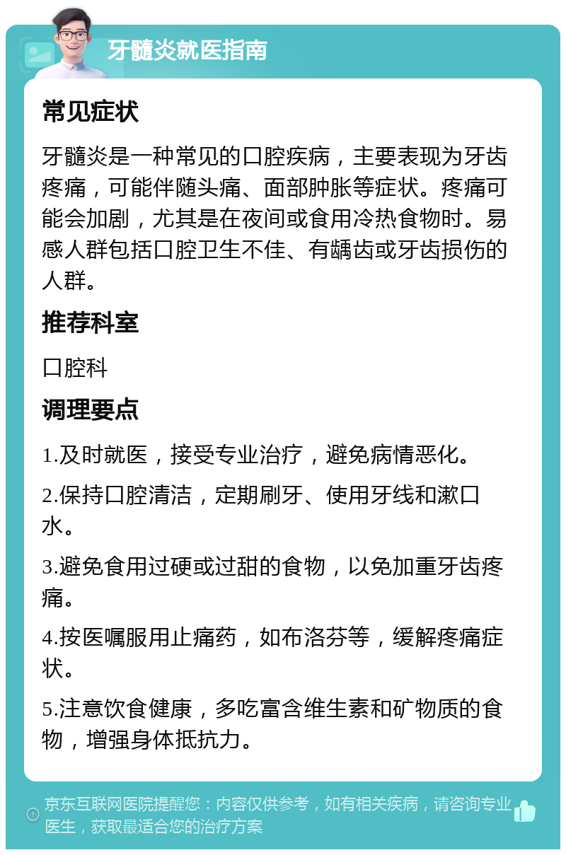 牙髓炎就医指南 常见症状 牙髓炎是一种常见的口腔疾病，主要表现为牙齿疼痛，可能伴随头痛、面部肿胀等症状。疼痛可能会加剧，尤其是在夜间或食用冷热食物时。易感人群包括口腔卫生不佳、有龋齿或牙齿损伤的人群。 推荐科室 口腔科 调理要点 1.及时就医，接受专业治疗，避免病情恶化。 2.保持口腔清洁，定期刷牙、使用牙线和漱口水。 3.避免食用过硬或过甜的食物，以免加重牙齿疼痛。 4.按医嘱服用止痛药，如布洛芬等，缓解疼痛症状。 5.注意饮食健康，多吃富含维生素和矿物质的食物，增强身体抵抗力。