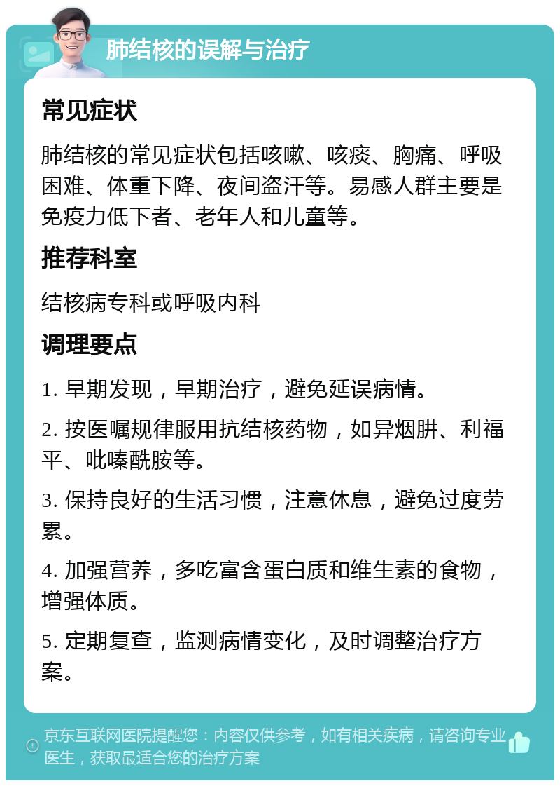 肺结核的误解与治疗 常见症状 肺结核的常见症状包括咳嗽、咳痰、胸痛、呼吸困难、体重下降、夜间盗汗等。易感人群主要是免疫力低下者、老年人和儿童等。 推荐科室 结核病专科或呼吸内科 调理要点 1. 早期发现，早期治疗，避免延误病情。 2. 按医嘱规律服用抗结核药物，如异烟肼、利福平、吡嗪酰胺等。 3. 保持良好的生活习惯，注意休息，避免过度劳累。 4. 加强营养，多吃富含蛋白质和维生素的食物，增强体质。 5. 定期复查，监测病情变化，及时调整治疗方案。