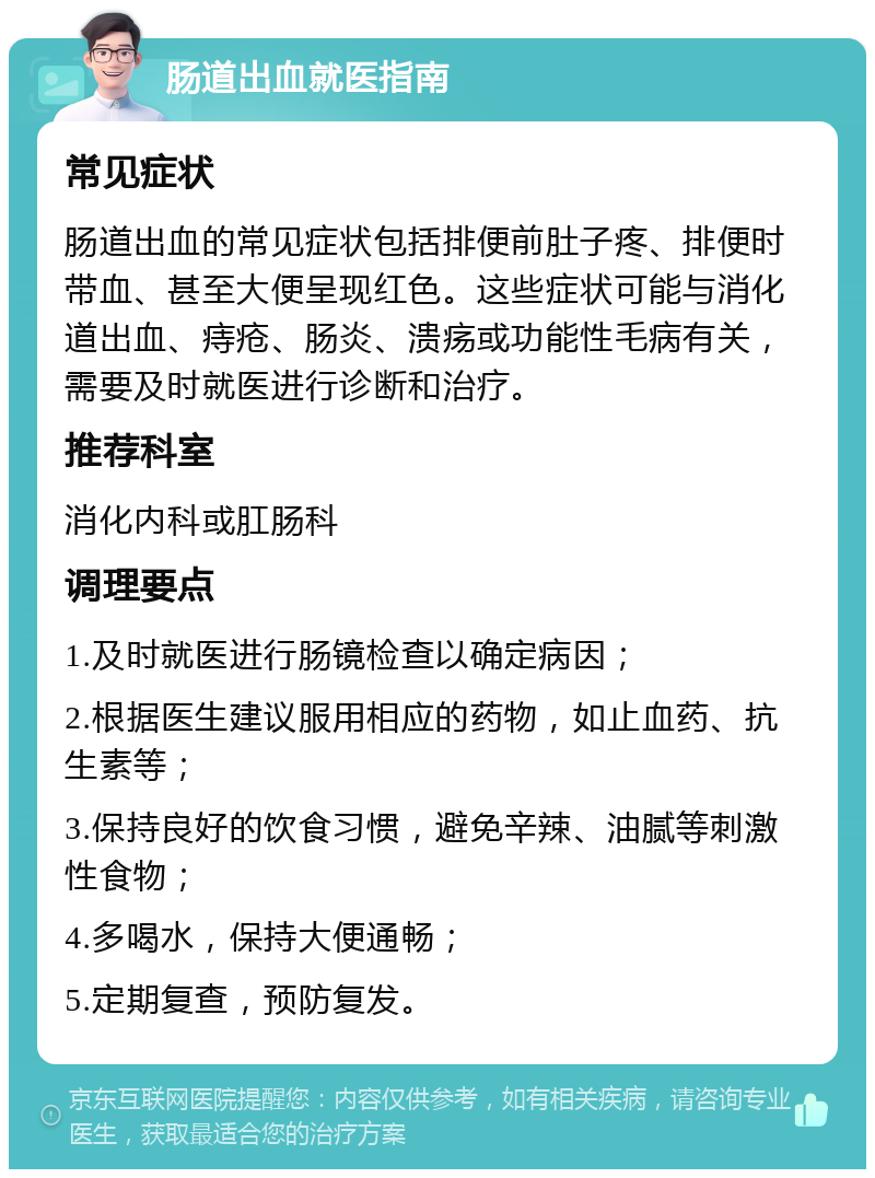 肠道出血就医指南 常见症状 肠道出血的常见症状包括排便前肚子疼、排便时带血、甚至大便呈现红色。这些症状可能与消化道出血、痔疮、肠炎、溃疡或功能性毛病有关，需要及时就医进行诊断和治疗。 推荐科室 消化内科或肛肠科 调理要点 1.及时就医进行肠镜检查以确定病因； 2.根据医生建议服用相应的药物，如止血药、抗生素等； 3.保持良好的饮食习惯，避免辛辣、油腻等刺激性食物； 4.多喝水，保持大便通畅； 5.定期复查，预防复发。