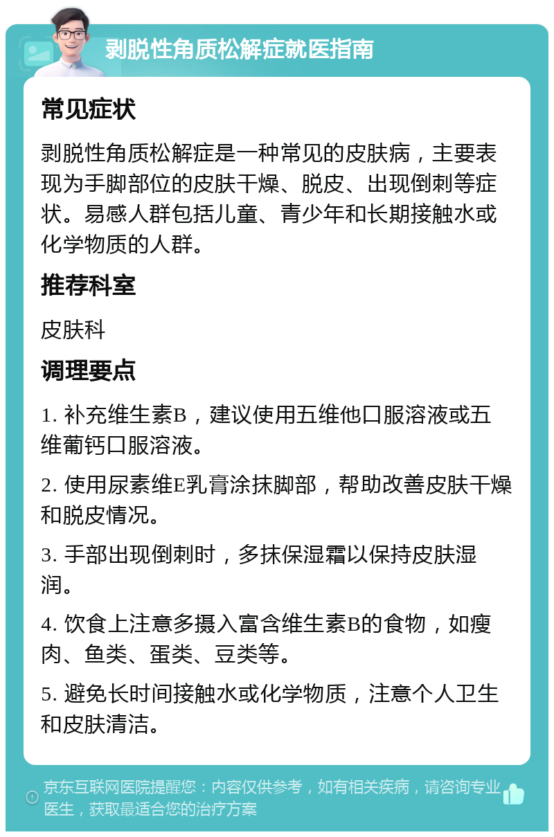 剥脱性角质松解症就医指南 常见症状 剥脱性角质松解症是一种常见的皮肤病，主要表现为手脚部位的皮肤干燥、脱皮、出现倒刺等症状。易感人群包括儿童、青少年和长期接触水或化学物质的人群。 推荐科室 皮肤科 调理要点 1. 补充维生素B，建议使用五维他口服溶液或五维葡钙口服溶液。 2. 使用尿素维E乳膏涂抹脚部，帮助改善皮肤干燥和脱皮情况。 3. 手部出现倒刺时，多抹保湿霜以保持皮肤湿润。 4. 饮食上注意多摄入富含维生素B的食物，如瘦肉、鱼类、蛋类、豆类等。 5. 避免长时间接触水或化学物质，注意个人卫生和皮肤清洁。