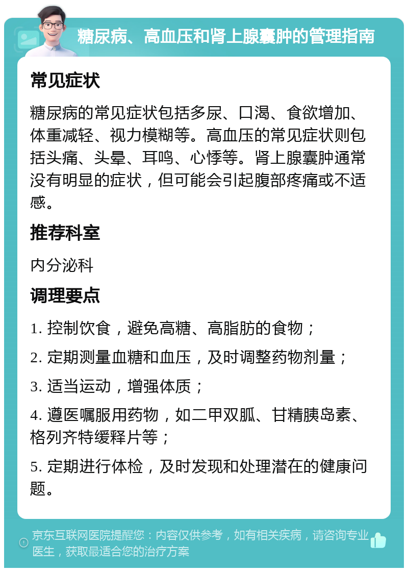 糖尿病、高血压和肾上腺囊肿的管理指南 常见症状 糖尿病的常见症状包括多尿、口渴、食欲增加、体重减轻、视力模糊等。高血压的常见症状则包括头痛、头晕、耳鸣、心悸等。肾上腺囊肿通常没有明显的症状，但可能会引起腹部疼痛或不适感。 推荐科室 内分泌科 调理要点 1. 控制饮食，避免高糖、高脂肪的食物； 2. 定期测量血糖和血压，及时调整药物剂量； 3. 适当运动，增强体质； 4. 遵医嘱服用药物，如二甲双胍、甘精胰岛素、格列齐特缓释片等； 5. 定期进行体检，及时发现和处理潜在的健康问题。