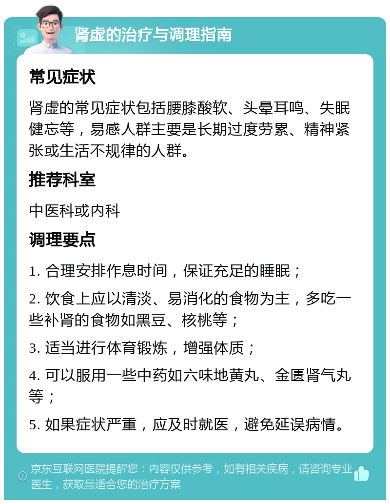 肾虚的治疗与调理指南 常见症状 肾虚的常见症状包括腰膝酸软、头晕耳鸣、失眠健忘等，易感人群主要是长期过度劳累、精神紧张或生活不规律的人群。 推荐科室 中医科或内科 调理要点 1. 合理安排作息时间，保证充足的睡眠； 2. 饮食上应以清淡、易消化的食物为主，多吃一些补肾的食物如黑豆、核桃等； 3. 适当进行体育锻炼，增强体质； 4. 可以服用一些中药如六味地黄丸、金匮肾气丸等； 5. 如果症状严重，应及时就医，避免延误病情。