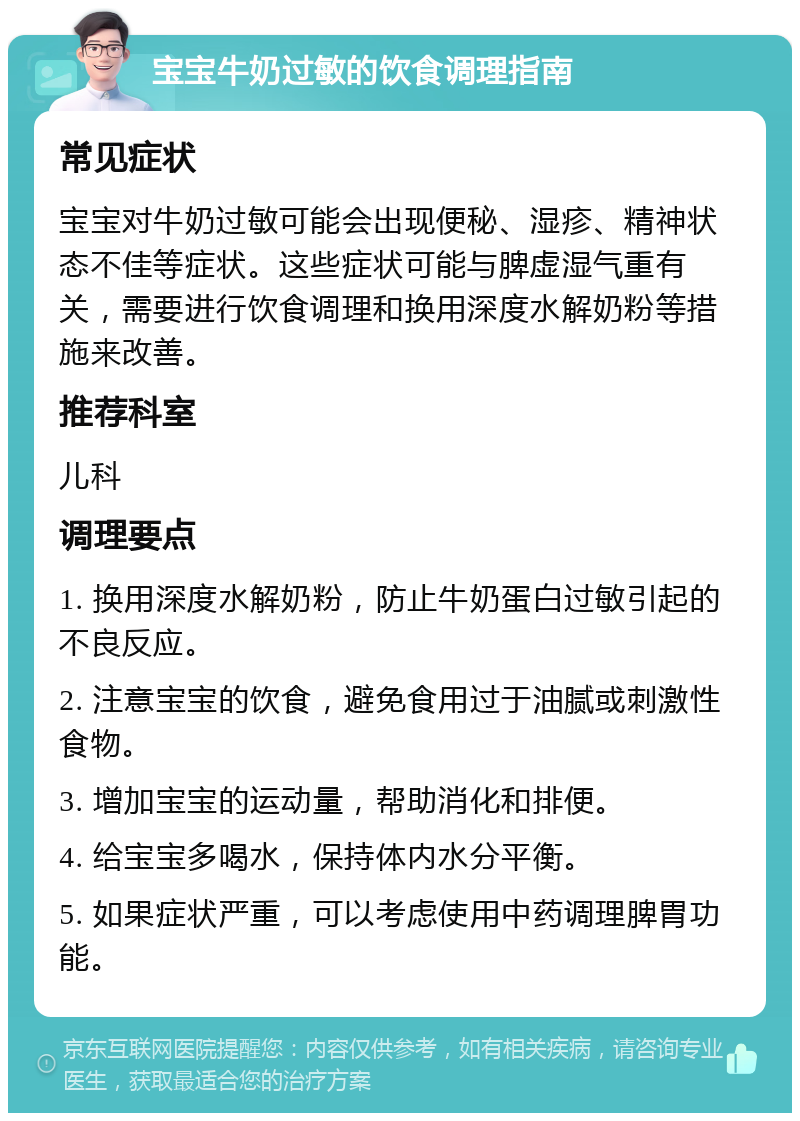 宝宝牛奶过敏的饮食调理指南 常见症状 宝宝对牛奶过敏可能会出现便秘、湿疹、精神状态不佳等症状。这些症状可能与脾虚湿气重有关，需要进行饮食调理和换用深度水解奶粉等措施来改善。 推荐科室 儿科 调理要点 1. 换用深度水解奶粉，防止牛奶蛋白过敏引起的不良反应。 2. 注意宝宝的饮食，避免食用过于油腻或刺激性食物。 3. 增加宝宝的运动量，帮助消化和排便。 4. 给宝宝多喝水，保持体内水分平衡。 5. 如果症状严重，可以考虑使用中药调理脾胃功能。