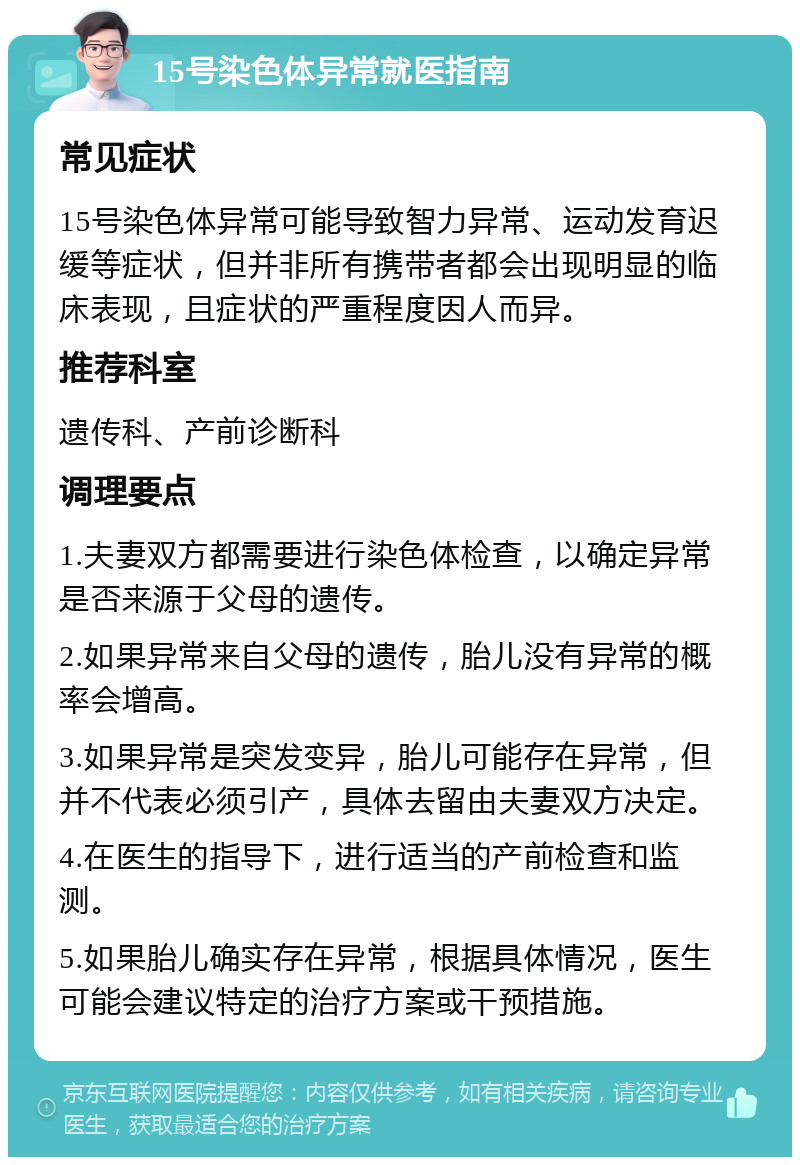 15号染色体异常就医指南 常见症状 15号染色体异常可能导致智力异常、运动发育迟缓等症状，但并非所有携带者都会出现明显的临床表现，且症状的严重程度因人而异。 推荐科室 遗传科、产前诊断科 调理要点 1.夫妻双方都需要进行染色体检查，以确定异常是否来源于父母的遗传。 2.如果异常来自父母的遗传，胎儿没有异常的概率会增高。 3.如果异常是突发变异，胎儿可能存在异常，但并不代表必须引产，具体去留由夫妻双方决定。 4.在医生的指导下，进行适当的产前检查和监测。 5.如果胎儿确实存在异常，根据具体情况，医生可能会建议特定的治疗方案或干预措施。