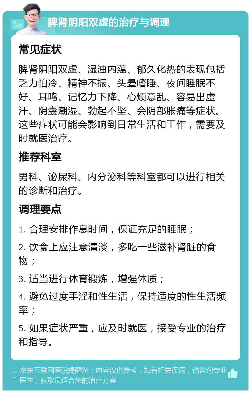 脾肾阴阳双虚的治疗与调理 常见症状 脾肾阴阳双虚、湿浊内蕴、郁久化热的表现包括乏力怕冷、精神不振、头晕嗜睡、夜间睡眠不好、耳鸣、记忆力下降、心烦意乱、容易出虚汗、阴囊潮湿、勃起不坚、会阴部胀痛等症状。这些症状可能会影响到日常生活和工作，需要及时就医治疗。 推荐科室 男科、泌尿科、内分泌科等科室都可以进行相关的诊断和治疗。 调理要点 1. 合理安排作息时间，保证充足的睡眠； 2. 饮食上应注意清淡，多吃一些滋补肾脏的食物； 3. 适当进行体育锻炼，增强体质； 4. 避免过度手淫和性生活，保持适度的性生活频率； 5. 如果症状严重，应及时就医，接受专业的治疗和指导。