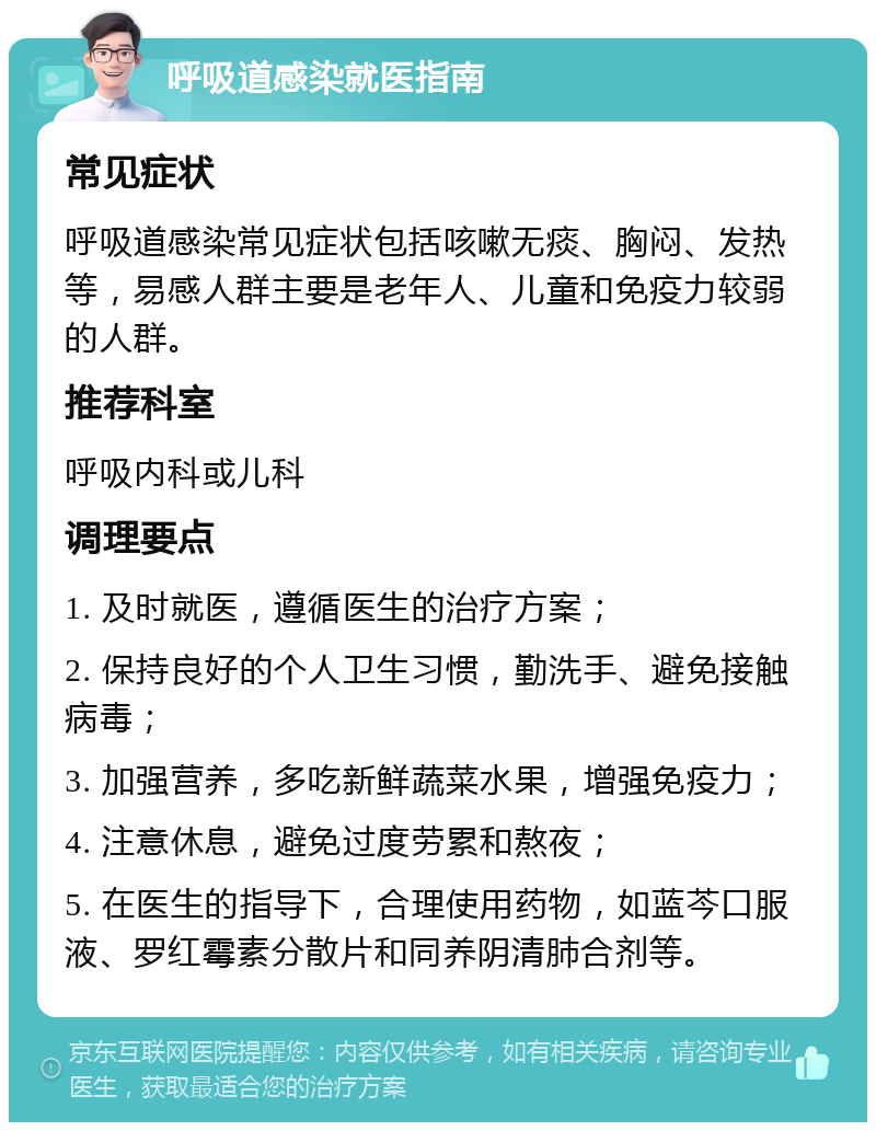 呼吸道感染就医指南 常见症状 呼吸道感染常见症状包括咳嗽无痰、胸闷、发热等，易感人群主要是老年人、儿童和免疫力较弱的人群。 推荐科室 呼吸内科或儿科 调理要点 1. 及时就医，遵循医生的治疗方案； 2. 保持良好的个人卫生习惯，勤洗手、避免接触病毒； 3. 加强营养，多吃新鲜蔬菜水果，增强免疫力； 4. 注意休息，避免过度劳累和熬夜； 5. 在医生的指导下，合理使用药物，如蓝芩口服液、罗红霉素分散片和同养阴清肺合剂等。