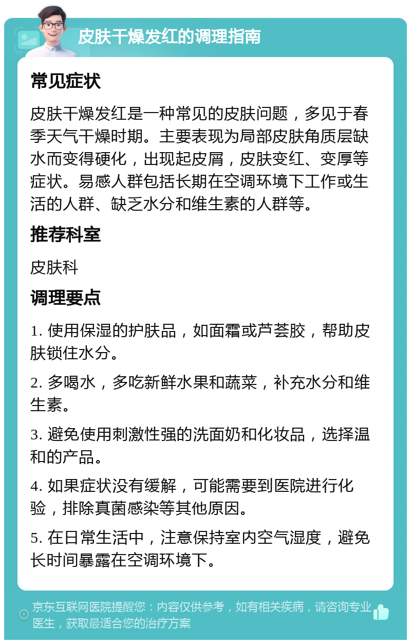 皮肤干燥发红的调理指南 常见症状 皮肤干燥发红是一种常见的皮肤问题，多见于春季天气干燥时期。主要表现为局部皮肤角质层缺水而变得硬化，出现起皮屑，皮肤变红、变厚等症状。易感人群包括长期在空调环境下工作或生活的人群、缺乏水分和维生素的人群等。 推荐科室 皮肤科 调理要点 1. 使用保湿的护肤品，如面霜或芦荟胶，帮助皮肤锁住水分。 2. 多喝水，多吃新鲜水果和蔬菜，补充水分和维生素。 3. 避免使用刺激性强的洗面奶和化妆品，选择温和的产品。 4. 如果症状没有缓解，可能需要到医院进行化验，排除真菌感染等其他原因。 5. 在日常生活中，注意保持室内空气湿度，避免长时间暴露在空调环境下。