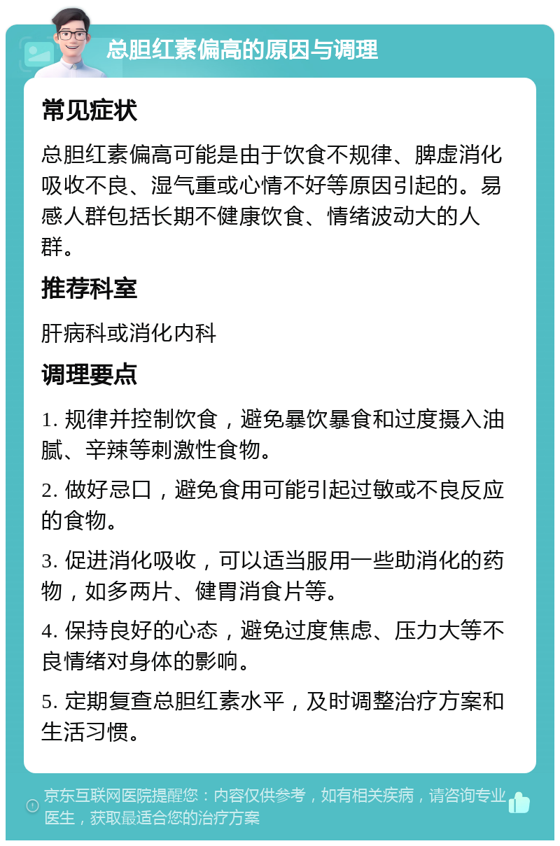 总胆红素偏高的原因与调理 常见症状 总胆红素偏高可能是由于饮食不规律、脾虚消化吸收不良、湿气重或心情不好等原因引起的。易感人群包括长期不健康饮食、情绪波动大的人群。 推荐科室 肝病科或消化内科 调理要点 1. 规律并控制饮食，避免暴饮暴食和过度摄入油腻、辛辣等刺激性食物。 2. 做好忌口，避免食用可能引起过敏或不良反应的食物。 3. 促进消化吸收，可以适当服用一些助消化的药物，如多两片、健胃消食片等。 4. 保持良好的心态，避免过度焦虑、压力大等不良情绪对身体的影响。 5. 定期复查总胆红素水平，及时调整治疗方案和生活习惯。